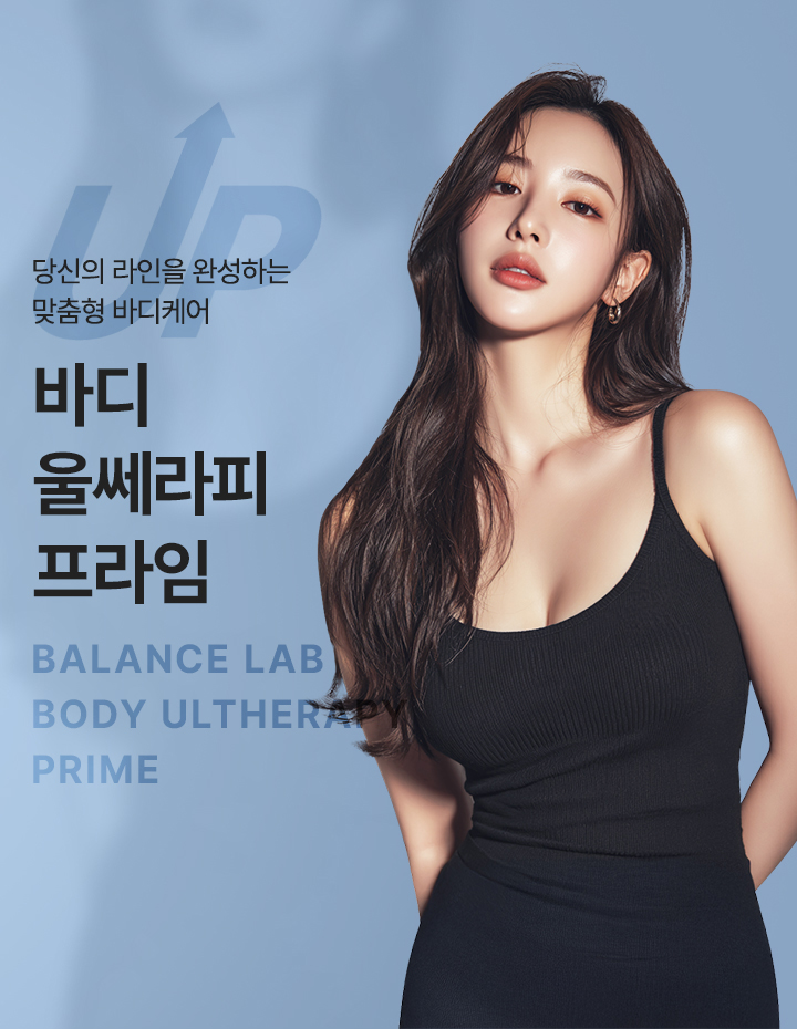 깊이 있는 탄력을 끌어올려 완성하는 바디라인
[밸런스랩 맞춤 바디 리프팅 ‘바디 울쎄라피 프라임’]

▶ 고강도 집속 초음파(HIFU) 에너지를 피부 깊은 층까지 전달하는 바디 리프팅 시술
▶ 피부 속 탄력층까지 초음파 에너지를 집중 전달해 처진 바디라인 개선 유도
▶ 단순히 당겨내는 방식이 아닌, 바디라인을 지지하는 구조까지 고려한 리프팅 접근
▶ 개인의 체형과 부위별 처짐 정도를 분석해 필요한 깊이에 에너지를 정밀 전달
▶ 부위마다 다른 피부 두께와 탄력 상태를 반영한 맞춤형 바디케어 설계
▶ 복부, 팔뚝, 허벅지 등 넓은 부위도 균형 있게 정돈하는 바디 탄력 리프팅
▶ 피부 표면 손상을 줄이면서 깊은 층까지 에너지를 전달하는 비수술 시술
▶ 콜라겐 재생 반응을 활성화해 시간이 지날수록 자연스러운 탄력 개선 기대
▶ 늘어진 피부와 무너진 실루엣을 정돈해 매끄럽고 균형 잡힌 바디라인 완성
▶ 단순 체형 감소가 아닌, 라인의 흐름과 전체 바디 밸런스까지 고려한 개선
▶ 부위별 상태에 따라 바디 리프팅 강도와 방향을 조절하는 정교한 에너지 설계 적용
▶ 다이어트 후 탄력 저하 및 출산 후 무너진 바디 컨디션 개선에 적합한 시술
▶ 개인별 바디 컨디션과 탄력 저하 원인을 반영한 1:1 맞춤 바디 리프팅 진행
▶ 반복 시술 시 더욱 안정적이고 탄탄한 바디 탄력 유지 효과 기대
▶ 시술 후 회복 부담이 적어 일상생활 복귀가 빠른 프리미엄 바디 리프팅 시술
